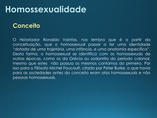 Homossexualidade
O Historiador Ronaldo Vainfas, nos lembra que é a partir da
conceituação, que o homossexual passar a ter uma identidade
“dotada de uma trajetória, uma infância, e uma anatomia especifica”.
Desta forma, o homossexual se identifica com os homossexuais de
outras épocas, como os da Grécia ou sodomita do período colonial,
mesmo que estes não possua os mesmos contornos do primeiro. Por
isso para o Filósofo Michel Foucault, citado por Peter Burke, o que havia
para as sociedades antes do conceito eram atos homossexuais e não
pessoas homossexuais.
Conceito
 