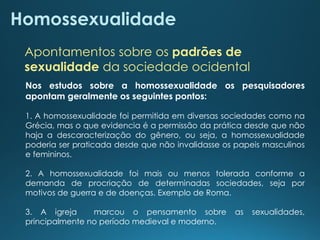 Homossexualidade
Apontamentos sobre os padrões de
sexualidade da sociedade ocidental
Nos estudos sobre a homossexualidade os pesquisadores
apontam geralmente os seguintes pontos:
1. A homossexualidade foi permitida em diversas sociedades como na
Grécia, mas o que evidencia é a permissão da prática desde que não
haja a descaracterização do gênero, ou seja, a homossexualidade
poderia ser praticada desde que não invalidasse os papeis masculinos
e femininos.
2. A homossexualidade foi mais ou menos tolerada conforme a
demanda de procriação de determinadas sociedades, seja por
motivos de guerra e de doenças. Exemplo de Roma.
3. A igreja marcou o pensamento sobre as sexualidades,
principalmente no período medieval e moderno.
 