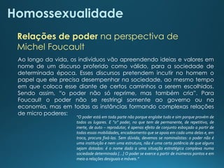 Homossexualidade
Relações de poder na perspectiva de
Michel Foucault
Ao longo da vida, os indivíduos vão apreendendo ideias e valores em
nome de um discurso proferido como válido, para a sociedade de
determinada época. Esses discursos pretendem incutir no homem o
papel que ele precisa desempenhar na sociedade, ao mesmo tempo
em que coloca esse diante de certos caminhos a serem escolhidos.
Sendo assim, “o poder não só reprime, mas também cria”. Para
Foucault o poder não se restringi somente ao governo ou na
economia, mas em todas as instâncias formando complexas relações
de micro poderes:
“O poder está em toda parte não porque englobe tudo e sim porque provém de
todos os lugares. E “o” poder, no que tem de permanente, de repetitivo, de
inerte, de auto – reprodutor, é apenas efeito de conjunto esboçado a partir de
todas essas mobilidades, encadeamento que se apoia em cada uma delas e, em
troca, procura fixá-las. Sem dúvida, devemos se nominalistas: o poder não é
uma instituição e nem uma estrutura, não é uma certa potência de que alguns
sejam dotados: é o nome dado a uma situação estratégica complexa numa
sociedade determinada [...] O poder se exerce a partir de inúmeros pontos e em
meio a relações desiguais e móveis.”
 