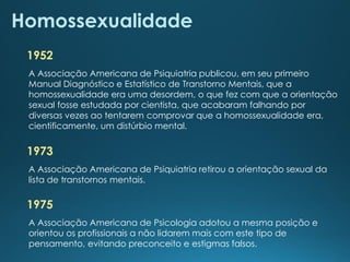 Homossexualidade
1952
A Associação Americana de Psiquiatria publicou, em seu primeiro
Manual Diagnóstico e Estatístico de Transtorno Mentais, que a
homossexualidade era uma desordem, o que fez com que a orientação
sexual fosse estudada por cientista, que acabaram falhando por
diversas vezes ao tentarem comprovar que a homossexualidade era,
cientificamente, um distúrbio mental.
1973
A Associação Americana de Psiquiatria retirou a orientação sexual da
lista de transtornos mentais.
1975
A Associação Americana de Psicologia adotou a mesma posição e
orientou os profissionais a não lidarem mais com este tipo de
pensamento, evitando preconceito e estigmas falsos.
 