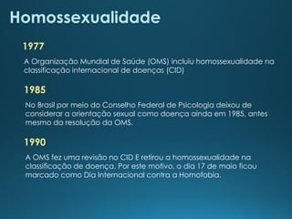 Homossexualidade
1977
A Organização Mundial de Saúde (OMS) incluiu homossexualidade na
classificação internacional de doenças (CID)
1985
No Brasil por meio do Conselho Federal de Psicologia deixou de
considerar a orientação sexual como doença ainda em 1985, antes
mesmo da resolução da OMS.
1990
A OMS fez uma revisão no CID E retirou a homossexualidade na
classificação de doença. Por este motivo, o dia 17 de maio ficou
marcado como Dia Internacional contra a Homofobia.
 