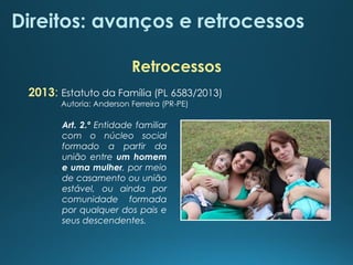 Direitos: avanços e retrocessos
2013: Estatuto da Família (PL 6583/2013)
Autoria: Anderson Ferreira (PR-PE)
Art. 2.º Entidade familiar
com o núcleo social
formado a partir da
união entre um homem
e uma mulher, por meio
de casamento ou união
estável, ou ainda por
comunidade formada
por qualquer dos pais e
seus descendentes.
Retrocessos
 