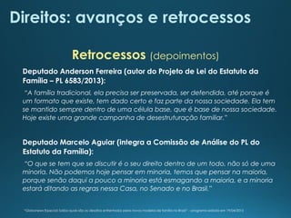 Direitos: avanços e retrocessos
Deputado Anderson Ferreira (autor do Projeto de Lei do Estatuto da
Família – PL 6583/2013):
“A família tradicional, ela precisa ser preservada, ser defendida, até porque é
um formato que existe, tem dado certo e faz parte da nossa sociedade. Ela tem
se mantido sempre dentro de uma célula base, que é base de nossa sociedade.
Hoje existe uma grande campanha de desestruturação familiar.”
Deputado Marcelo Aguiar (integra a Comissão de Análise do PL do
Estatuto da Família):
“O que se tem que se discutir é o seu direito dentro de um todo, não só de uma
minoria. Não podemos hoje pensar em minoria, temos que pensar na maioria,
porque senão daqui a pouco a minoria está esmagando a maioria, e a minoria
estará ditando as regras nessa Casa, no Senado e no Brasil.”
Retrocessos (depoimentos)
“Globonews Especial: Saiba quais são os desafios enfrentados pelos novos modelos de família no Brasil” – programa exibido em 19/04/2015
 