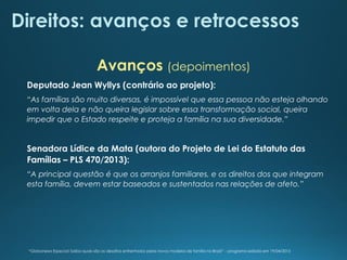 Direitos: avanços e retrocessos
Deputado Jean Wyllys (contrário ao projeto):
“As famílias são muito diversas, é impossível que essa pessoa não esteja olhando
em volta dela e não queira legislar sobre essa transformação social, queira
impedir que o Estado respeite e proteja a família na sua diversidade.”
Senadora Lídice da Mata (autora do Projeto de Lei do Estatuto das
Famílias – PLS 470/2013):
“A principal questão é que os arranjos familiares, e os direitos dos que integram
esta família, devem estar baseados e sustentados nas relações de afeto.”
Avanços (depoimentos)
“Globonews Especial: Saiba quais são os desafios enfrentados pelos novos modelos de família no Brasil” – programa exibido em 19/04/2015
 