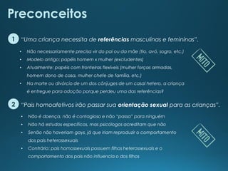 “Pais homoafetivos irão passar sua orientação sexual para as crianças”.
“Uma criança necessita de referências masculinas e femininas”.
Preconceitos
1
2
• Não necessariamente precisa vir do pai ou da mãe (tio, avó, sogro, etc.)
• Modelo antigo: papéis homem x mulher (excludentes)
• Atualmente: papéis com fronteiras flexíveis (mulher forças armadas,
homem dono de casa, mulher chefe de família, etc.)
• Na morte ou divórcio de um dos cônjuges de um casal hetero, a criança
é entregue para adoção porque perdeu uma das referências?
• Não é doença, não é contagioso e não “passa” para ninguém
• Não há estudos específicos, mas psicólogos acreditam que não
• Senão não haveriam gays, já que iriam reproduzir o comportamento
dos pais heterossexuais
• Contrário: pais homossexuais possuem filhos heterossexuais e o
comportamento dos pais não influencia o dos filhos
 