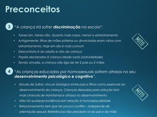 “As crianças educadas por homossexuais sofrem atrasos no seu
desenvolvimento psicológico e cognitivo”.
“A criança irá sofrer discriminação na escola”.
Preconceitos
3
4
• Talvez sim, talvez não. Quanto mais casos, menor o estranhamento
• Antigamente, filhos de mães solteiras ou divorciadas eram vistos com
estranhamento. Hoje em dia é mais comum
• Desconforto é do adulto e não da criança
• Papéis declarados à criança desde cedo (naturalidade)
• Sendo amada, a criança não liga de ter 2 pais ou 2 mães
• Estudo de Sullins: vínculo biológico entre pais e filhos como essencial ao
desenvolvimento da criança. Crianças deixadas para adoção tem
mais chances de transtornos e atrasos no desenvolvimento
• Não há qualquer evidência em relação à homossexualidade
• Relacionamento tem que ter pouco conflito – independe de
orientação sexual. Referências não precisam vir do pai e da mãe
 