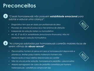 “As crianças adotadas por homossexuais correrão maiores riscos de
serem vítimas de abuso sexual”.
“Casais homossexuais não possuem estabilidade emocional para
adotar e educar uma criança”.
Preconceitos
5
6
• Diagnóstico tem que ser dado por profissionais da área
• Processo de adoção já possui seus mecanismos de aferição
• Independe da adoção hetero ou homoafetiva
• Art. 42, 2º do ECA: estabilidade (emocional e financeira). Não há
vedação legal à adoção homoafetiva
• Preconceitos: homem só pensa em sexo e homossexual é depravado e
promíscuo. Mulher possui instinto maternal e homem não
• Depravação e maus hábitos relacionados ao caráter
• Não há vínculo entre adoção, homossexual e pedofilia – preconceitos
• Maioria esmagadora de casos de pedofilia cometidos por homens
heterossexuais – estatísticas comprovam isso
 