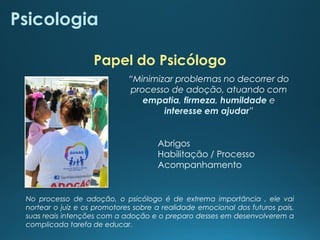 Psicologia
Abrigos
Habilitação / Processo
Acompanhamento
“Minimizar problemas no decorrer do
processo de adoção, atuando com
empatia, firmeza, humildade e
interesse em ajudar”
Papel do Psicólogo
No processo de adoção, o psicólogo é de extrema importância , ele vai
nortear o juiz e os promotores sobre a realidade emocional dos futuros pais,
suas reais intenções com a adoção e o preparo desses em desenvolverem a
complicada tarefa de educar.
 