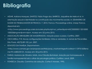 • AIDAR, Adriana Marques, SANTOS, Fabio Fraga dos, BARROS, Jaqueline de Melo et al. A
orientação sexual e identidade na constituição dos movimentos sociais. In: SEMINÁRIO DE
SAÚDE DO TRABALHADOR DE FRANCA, 7, 2010, Franca. Proceedings online. Unesp Franca,
disponível em:
<http://www.proceedings.scielo.br/scielo.php?script=sci_arttext&pid=MSC0000000112010000
100033&lng=en&nrm=abn>. Acesso em: 02 junho 2015.
• ASSOCIAÇÃO BRASILEIRA DE MAGISTRADOS. Adoção passo a passo. Cartilha, 2007.
• CECCARELLI, P.R. Novas configurações familiares: mitos e verdades. In Jornal de Psicanálise.
São Paulo, 40(72):89-102, jun. 2007.
• ESTATUTO DA FAMÍLIA. Disponível em:
<http://www.camara.gov.br/proposicoesWeb/prop_mostrarintegra?codteor=1159761&filena
me=PL+6583/2013>. Acesso em: 02 junho 2015.
• FARIAS, Mariana de Oliveira; MAIA, Ana Cláudia Bortolozzi. Adoção por homossexuais: A
família homoparental sob o olhar da psicologia jurídica. Curitiba: Juruá, 2009.
• FONSECA, Claudia. Caminhos da adoção. Cortez E Moraes, 1995.
Bibliografia
 