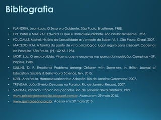 • FLANDRIN, Jean-Louis. O Sexo e o Ocidente. São Paulo: Brasiliense, 1988.
• FRY, Peter e MACRAE, Edward. O que é Homossexualidade. São Paulo: Brasiliense, 1983.
• FOUCAULT, Michel. História da Sexualidade a Vontade do Saber. Vl. 1. São Paulo: Graal, 2007.
• MACEDO, R.M. A família do ponto de vista psicológico: lugar seguro para crescer?. Cadernos
de Pesquisa, São Paulo, (91): 62-68, 1994.
• MOTT, Luiz. O sexo proibido: Virgens, gays e escravos nas garras da inquisição. Campinas – SP:
Papirus, 1988.
• SULLINS, D. P. Emotional Problems among Children with Same-sex. In: British Journal of
Education, Society & Behavioural Science, fev. 2015.
• UZIEL, Ana Paula. Homossexualidade e Adoção. Rio de Janeiro: Garamond, 2007.
• TREVISAN, João Silvério. Devassos no Paraíso. Rio de Janeiro: Record, 2007.
• VAINFAS, Ronaldo. Trópico dos pecados. Rio de Janeiro: Nova Fronteira, 1997.
• www.psicologiaeadoção.blogspot.com.br. Acesso em: 29 maio 2015.
• www.quintaldeana.org.br. Acesso em: 29 maio 2015.
Bibliografia
 
