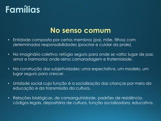 Famílias
• Entidade composta por certos membros (pai, mãe, filhos) com
determinadas responsabilidades (procriar e cuidar da prole).
• No imaginário coletivo: refúgio seguro para onde se volta; lugar de paz,
amor e harmonia; onde reina camaradagem e fraternidade.
• Na construção das subjetividades: uma expectativa, um modelo, um
lugar seguro para crescer.
• Unidade social cuja função é a socialização das crianças por meio da
educação e da transmissão da cultura.
• Relações biológicas, de consanguinidade, padrões de residência,
códigos legais, depositária de cultura, função socializadora, educativa.
No senso comum
 