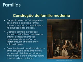 Famílias
• O A partir do século XVI: surgimento
da infância e burguesia; família
nuclear, centrada na privacidade e
na educação das crianças.
• O Estado controla a produção
simbólica da família ao estabelecer
critérios de regulamentação
patrimonial, de sucessão, de
sobrenome. Em sintonia com os
valores da Igreja.
• Características da família moderna: o
amor conjugal e entre pais e filhos;
monogamia; fidelidade; cuidado
intenso com a prole; educação para
a moral, os bons costumes.
Construção da família moderna
Diego Velásquez, As Meninas (1656)
 