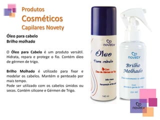 Produtos
Cosméticos
Capilares Novety
Óleo para cabelo
Brilho molhado
O Óleo para Cabelo é um produto versátil.
Hidrata, repara e protege o fio. Contém óleo
de gérmen de trigo.
Brilho Molhado é utilizado para fixar e
modelar os cabelos. Mantém o penteado por
mais tempo.
Pode ser utilizado com os cabelos úmidos ou
secos. Contém silicone e Gérmen de Trigo.
 