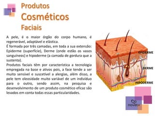 Produtos
Cosméticos
Faciais
A pele, é o maior órgão do corpo humano, é
regenerável, adaptável e elástica.
É formada por três camadas, em toda a sua extensão:
Epiderme (superfície), Derme (onde estão os vasos
sanguíneos) e hipoderme (a camada de gordura que a
sustenta).
Produtos faciais têm por característica a tecnologia
empregada na base e ativos pois, a face tende a ser
muito sensível e suscetível a alergias, além disso, a
pele tem oleosidade muito variável de um indivíduo
para o outro, sendo assim, na pesquisa e
desenvolvimento de um produto cosmético eficaz são
levados em conta todas essas particularidades.
HIPODERME
DERME
EPIDERME
 