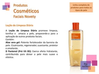 Produtos
Cosméticos
Faciais Novety
A Loção de Limpeza Diária promove limpeza,
tonifica e amacia a pele, preparando-a para a
aplicação de outros produtos faciais.
Contém:
Aloe vera gel: Potente fortalecedor da barreira da
pele. Cicatrizante, regenerador, suavizante, protetor
e emoliente.
D Pantenol (Pró Vit B5): Exerce efeito hidratante,
contribuindo para deixar a pele mais suave e
elástica.
Loção de Limpeza Diária
Linha completa de
produtos para todos os
tipos de pele
 