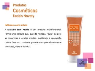 Máscara com acácia
A Máscara com Acácia é um produto multifuncional.
Forma uma película que, quando retirada, “puxa” da pele
as impurezas e células mortas, auxiliando a renovação
celular. Seu uso constante garante uma pele visivelmente
tonificada, clara e “lisinha”.
Produtos
Cosméticos
Faciais Novety
 