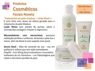 Produtos
Cosméticos
Faciais Novety
Tratamento da pele madura – Linha Revit +
É uma linha com ativos de última geração para o
tratamento da pele Madura
Loção Tônica com extrato de quinoa, cálcio e
aminoácidos protegem, limpam e regeneram.
Microesfoliante com microcristais promove
esfoliação perfeita e uniforme, deixando a pele lisa e
macia, além de deixá-la com aspecto mais jovial.
Serum Revit - Óleo de semente de uva - rico em
polifenol e selênio que tem ação antioxidante.
Polylifit - mini lifting facial instantâneo e transitório.
Isoflavona da Iris Florentina – um fitoestrógeno que
repõe o hormônio perdido da pele.
fórmula leve
e
não oleosa
 