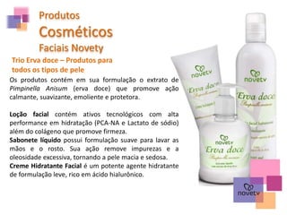 Produtos
Cosméticos
Faciais Novety
Trio Erva doce – Produtos para
todos os tipos de pele
Os produtos contém em sua formulação o extrato de
Pimpinella Anisum (erva doce) que promove ação
calmante, suavizante, emoliente e protetora.
Loção facial contém ativos tecnológicos com alta
performance em hidratação (PCA-NA e Lactato de sódio)
além do colágeno que promove firmeza.
Sabonete líquido possui formulação suave para lavar as
mãos e o rosto. Sua ação remove impurezas e a
oleosidade excessiva, tornando a pele macia e sedosa.
Creme Hidratante Facial é um potente agente hidratante
de formulação leve, rico em ácido hialurônico.
 