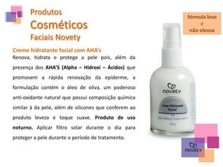 Produtos
Cosméticos
Faciais Novety
Creme hidratante facial com AHA’s
Renova, hidrata e protege a pele pois, além da
presença dos AHA’S (Alpha – Hidroxi – Ácidos) que
promovem a rápida renovação da epiderme, a
formulação contém o óleo de oliva, um poderoso
anti-oxidante natural que possui composição química
similar à da pele, além de silicones que conferem ao
produto leveza e toque suave. Produto de uso
noturno. Aplicar filtro solar durante o dia para
proteger a pele durante o período de tratamento.
fórmula leve
e
não oleosa
 