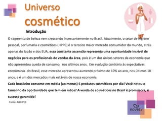 Universo
cosmético
Introdução
O segmento de beleza vem crescendo incessantemente no Brasil. Atualmente, o setor de higiene
pessoal, perfumaria e cosméticos (HPPC) é o terceiro maior mercado consumidor do mundo, atrás
apenas do Japão e dos EUA, essa constante ascensão representa uma oportunidade incrível de
negócios para os profissionais de vendas da área, pois é um dos únicos setores da economia que
não apresentou queda de consumo, nos últimos anos. Em evolução contrária às expectativas
econômicas do Brasil, esse mercado apresentou aumento próximo de 10% ao ano, nos últimos 18
anos, e é um dos mercados mais estáveis de nossa economia.
Cada brasileiro consome em média (ao menos) 5 produtos cosméticos por dia! Você notou o
tamanho da oportunidade que tem em mãos? A venda de cosméticos no Brasil é promissora, é
sucesso garantido!
Fonte: ABIHPEC
 