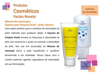 Produtos
Cosméticos
Faciais Novety
Mousse de maracujá e
Espuma para limpeza facial – peles oleosas
controle
da oleosidade
Uma dupla perfeita para o combate da oleosidade da
pele! Indicado para qualquer idade. A Espuma de
Limpeza Facial remove as impurezas e oleosidade da
pele sem ressecá-la e ajuda no controle a oleosidade
da pele. Seu uso em associação ao Mousse de
maracujá torna a pele equilibrada e saudável,
devolvendo a ela vitalidade. Possui toque seco e
contém potentes agentes reguladores de oleosidade
em sua formulação.
 