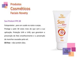 Sun Protect FPS 30
Produtos
Cosméticos
Faciais Novety
Fotoprotetor , para ser usado no rosto e corpo.
Protege a pele 30 vezes mais do que sem a sua
aplicação. Proteção UVA e UVB, que garantem a
prevenção do foto envelhecimento e a prevenção
de manchas causadas pelo sol.
Oil free – não contém óleo.
 