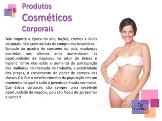 Produtos
Cosméticos
Corporais
Não importa a época do ano, loções, cremes e óleos
corporais, não saem da lista de compra dos brasileiros.
Somado ao quadro de consumo do país, mudanças
ocorridas nos últimos anos aumentaram as
oportunidades de negócios no setor de beleza e
higiene. Entre elas estão o aumento da participação
das mulheres no mercado de trabalho, a estabilidade
dos preços, o crescimento do poder de compra das
classes C e D e o envelhecimento da população em um
momento no qual o culto à juventude é cada vez maior.
Cosméticos corporais são sempre uma excelente
oportunidade de negócio, pois são fáceis de apresentar
e vender!
 