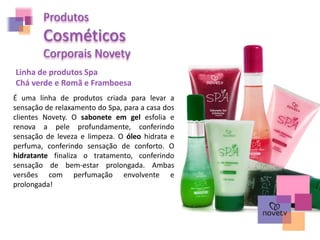 Produtos
Cosméticos
Corporais Novety
Linha de produtos Spa
Chá verde e Romã e Framboesa
É uma linha de produtos criada para levar a
sensação de relaxamento do Spa, para a casa dos
clientes Novety. O sabonete em gel esfolia e
renova a pele profundamente, conferindo
sensação de leveza e limpeza. O óleo hidrata e
perfuma, conferindo sensação de conforto. O
hidratante finaliza o tratamento, conferindo
sensação de bem-estar prolongada. Ambas
versões com perfumação envolvente e
prolongada!
 