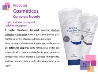 Produtos
Cosméticos
Corporais Novety
Loção Hidratante corporal
Esfoliante Corporal
A Loção Hidratante Corporal contém elastina,
colágeno e filtro solar, tudo o que a pele precisa para
manter-se jovem, elástica, nutrida e protegida.
Deve ser usada diariamente e pode ser usada após o
Gel Esfoliante Corporal, desta forma, seus efeitos são
potencializados, pois a esfoliação da pele garante a
remoção das células mortas e sujidades impregnadas,
abrindo caminho para a ação dos componentes da
Loção.
 