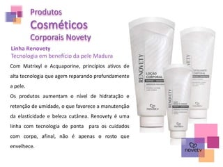 Produtos
Cosméticos
Corporais Novety
Linha Renovety
Tecnologia em benefício da pele Madura
Com Matrixyl e Acquaporine, princípios ativos de
alta tecnologia que agem reparando profundamente
a pele.
Os produtos aumentam o nível de hidratação e
retenção de umidade, o que favorece a manutenção
da elasticidade e beleza cutânea. Renovety é uma
linha com tecnologia de ponta para os cuidados
com corpo, afinal, não é apenas o rosto que
envelhece.
 