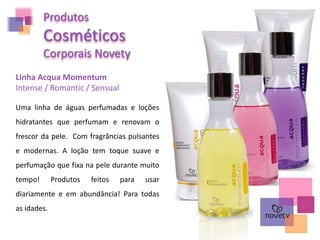 Produtos
Cosméticos
Corporais Novety
Linha Acqua Momentum
Intense / Romantic / Sensual
Uma linha de águas perfumadas e loções
hidratantes que perfumam e renovam o
frescor da pele. Com fragrâncias pulsantes
e modernas. A loção tem toque suave e
perfumação que fixa na pele durante muito
tempo! Produtos feitos para usar
diariamente e em abundância! Para todas
as idades.
 