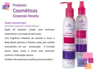 Produtos
Cosméticos
Corporais Novety
Dupla Lavanda Spa!
Emulsão Corporal e Body Splash
Dupla de produtos criados para promover
relaxamento e sensação de bem estar.
Com fragrância relaxante de Lavanda e musk, o
Body Splash perfuma e hidrata a pele, pois contém
aminoácidos em sua composição. A Emulsão
possui toque suave e único, para promover
conforto e hidratação intensa.
Também são excelentes escolhas para presentear!
 