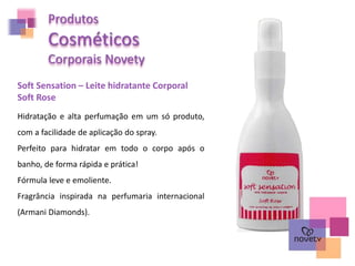 Produtos
Cosméticos
Corporais Novety
Soft Sensation – Leite hidratante Corporal
Soft Rose
Hidratação e alta perfumação em um só produto,
com a facilidade de aplicação do spray.
Perfeito para hidratar em todo o corpo após o
banho, de forma rápida e prática!
Fórmula leve e emoliente.
Fragrância inspirada na perfumaria internacional
(Armani Diamonds).
 