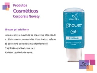 Produtos
Cosméticos
Corporais Novety
Shower gel esfoliante
Limpa a pele removendo as impurezas, oleosidade
e células mortas acumuladas. Possui micro esferas
de polietileno que esfoliam uniformemente.
Fragrância agradável e unissex.
Pode ser usado diariamente.
 