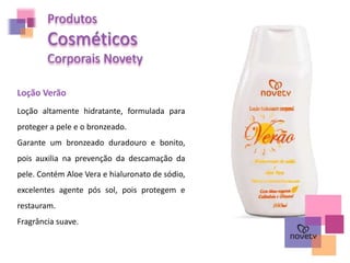 Loção Verão
Loção altamente hidratante, formulada para
proteger a pele e o bronzeado.
Garante um bronzeado duradouro e bonito,
pois auxilia na prevenção da descamação da
pele. Contém Aloe Vera e hialuronato de sódio,
excelentes agente pós sol, pois protegem e
restauram.
Fragrância suave.
Produtos
Cosméticos
Corporais Novety
 