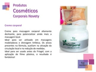Produtos
Cosméticos
Corporais Novety
Creme para massagem corporal altamente
deslizante, para potencializar ainda mais a
massagem local.
Ideal para ser utilizado em massagens
modeladoras e drenagem linfática. Os ativos
presentes na fórmula, auxiliam na ativação da
circulação local e na redução de medidas.
Ideal para ser usado antes do Friogel, com a
aplicação de filme plástico, o resultado é
fantástico!
Creme corporal
 