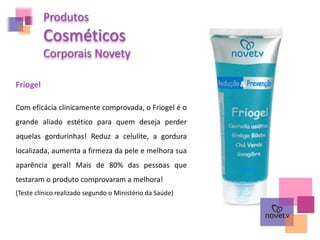 Produtos
Cosméticos
Corporais Novety
Friogel
Com eficácia clinicamente comprovada, o Friogel é o
grande aliado estético para quem deseja perder
aquelas gordurinhas! Reduz a celulite, a gordura
localizada, aumenta a firmeza da pele e melhora sua
aparência geral! Mais de 80% das pessoas que
testaram o produto comprovaram a melhora!
(Teste clínico realizado segundo o Ministério da Saúde)
 