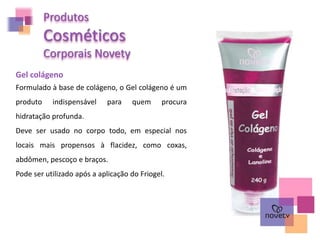Produtos
Cosméticos
Corporais Novety
Gel colágeno
Formulado à base de colágeno, o Gel colágeno é um
produto indispensável para quem procura
hidratação profunda.
Deve ser usado no corpo todo, em especial nos
locais mais propensos à flacidez, como coxas,
abdômen, pescoço e braços.
Pode ser utilizado após a aplicação do Friogel.
 