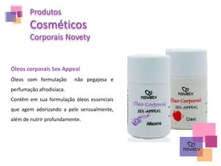Óleos com formulação não pegajosa e
perfumação afrodisíaca.
Contêm em sua formulação óleos essenciais
que agem adorizando a pele sensualmente,
além de nutrir profundamente.
Produtos
Cosméticos
Corporais Novety
Óleos corporais Sex Appeal
 