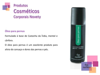 Produtos
Cosméticos
Corporais Novety
Óleo para pernas
Formulado à base de Castanha da Índia, mentol e
cânfora.
O óleo para pernas é um excelente produto para
alívio do cansaço e dores das pernas e pés.
 
