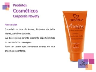 Produtos
Cosméticos
Corporais Novety
Arnica Max
Formulado à base de Arnica, Castanha da Índia,
Menta, Alecrim e Lavanda.
Sua base oleosa garante excelente espalhabilidade
no momento da massagem.
Pode ser usado após compressa quente no local
onde há desconforto.
 