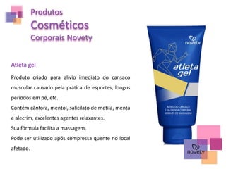 Produtos
Cosméticos
Corporais Novety
Atleta gel
Produto criado para alívio imediato do cansaço
muscular causado pela prática de esportes, longos
períodos em pé, etc.
Contém cânfora, mentol, salicilato de metila, menta
e alecrim, excelentes agentes relaxantes.
Sua fórmula facilita a massagem.
Pode ser utilizado após compressa quente no local
afetado.
 