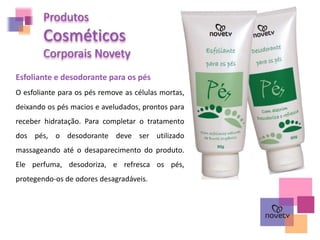 Produtos
Cosméticos
Corporais Novety
Esfoliante e desodorante para os pés
O esfoliante para os pés remove as células mortas,
deixando os pés macios e aveludados, prontos para
receber hidratação. Para completar o tratamento
dos pés, o desodorante deve ser utilizado
massageando até o desaparecimento do produto.
Ele perfuma, desodoriza, e refresca os pés,
protegendo-os de odores desagradáveis.
 