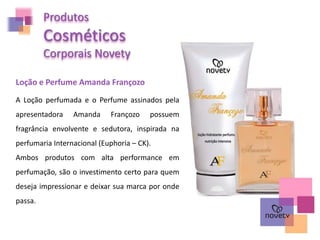 Produtos
Cosméticos
Corporais Novety
Loção e Perfume Amanda Françozo
A Loção perfumada e o Perfume assinados pela
apresentadora Amanda Françozo possuem
fragrância envolvente e sedutora, inspirada na
perfumaria Internacional (Euphoria – CK).
Ambos produtos com alta performance em
perfumação, são o investimento certo para quem
deseja impressionar e deixar sua marca por onde
passa.
 