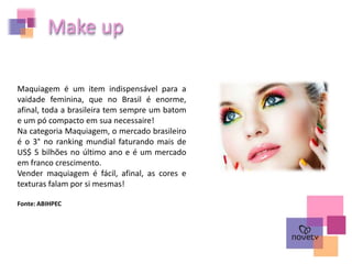 Maquiagem é um item indispensável para a
vaidade feminina, que no Brasil é enorme,
afinal, toda a brasileira tem sempre um batom
e um pó compacto em sua necessaire!
Na categoria Maquiagem, o mercado brasileiro
é o 3° no ranking mundial faturando mais de
US$ 5 bilhões no último ano e é um mercado
em franco crescimento.
Vender maquiagem é fácil, afinal, as cores e
texturas falam por si mesmas!
Fonte: ABIHPEC
Make up
 