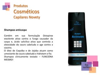 Produtos
Cosméticos
Capilares Novety
Contém em sua formulação Octopirox
excelente ativo contra o fungo causador da
caspa e, ácido salicílico ativo que controla a
oleosidade do couro cabeludo e age contra a
coceira.
O óleo de Copaíba e de Jojoba atuam como
umectante do couro cabeludo e hidratam o fio.
Shampoo clinicamente testado – FUNCIONA
MESMO!
Shampoo anticaspa
 