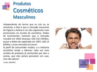 Produtos
Cosméticos
Masculinos
Independente do termo que se crie ou se
reinvente, o fato é que o mercado masculino
de higiene e beleza é um dos segmentos mais
promissores no mundo da cosmética. Dados
da Euromonitor mostram que o mercado
mundial em 2010 alcançou US$ 24,3 bilhões,
quase o dobro do registrado em 1997, US$ 13
bilhões, e esse mercado só cresce!
O perfil do consumidor mudou, e a indústria
cosmética tende a oferecer cada vez mais
versões de produtos já conhecidos por eles e
outros, que eles jamais pensaram em usar,
mas vão adorar!
Fonte: ABIHPEC
 