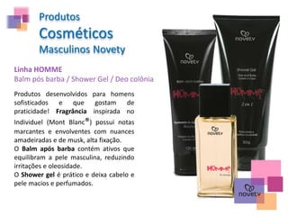 Produtos
Cosméticos
Masculinos Novety
Linha HOMME
Balm pós barba / Shower Gel / Deo colônia
Produtos desenvolvidos para homens
sofisticados e que gostam de
praticidade! Fragrância inspirada no
Individuel (Mont Blanc®) possui notas
marcantes e envolventes com nuances
amadeiradas e de musk, alta fixação.
O Balm após barba contém ativos que
equilibram a pele masculina, reduzindo
irritações e oleosidade.
O Shower gel é prático e deixa cabelo e
pele macios e perfumados.
 