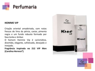 Perfumaria
Criação oriental amadeirada, com notas
frescas de lima da pérsia, caviar, pimenta
negra e um fundo robusto formado por
fava tonka e âmbar.
O homem Homme Vip é carismático,
divertido, elegante, sofisticado, desejado e
invejado.
Fragrância inspirada no 212 VIP Men
(Carolina Herrera®)
HOMME VIP
 