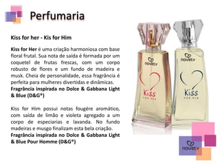 Kiss for her - Kis for Him
Kiss for Her é uma criação harmoniosa com base
floral frutal. Sua nota de saída é formada por um
coquetel de frutas frescas, com um corpo
robusto de flores e um fundo de madeira e
musk. Cheia de personalidade, essa fragrância é
perfeita para mulheres divertidas e dinâmicas.
Fragrância inspirada no Dolce & Gabbana Light
& Blue (D&G®)
Kiss for Him possui notas fougére aromático,
com saída de limão e violeta agregado a um
corpo de especiarias e lavanda. No fundo
madeiras e musgo finalizam esta bela criação.
Fragrância inspirada no Dolce & Gabbana Light
& Blue Pour Homme (D&G®)
Perfumaria
 